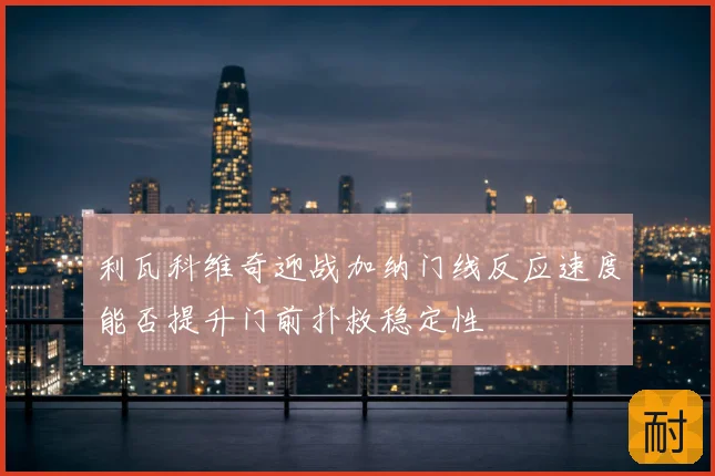 利瓦科维奇迎战加纳门线反应速度能否提升门前扑救稳定性